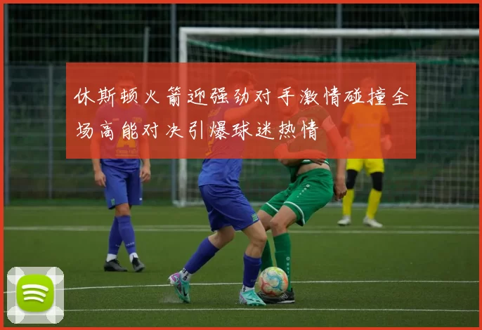 休斯顿火箭迎强劲对手激情碰撞全场高能对决引爆球迷热情