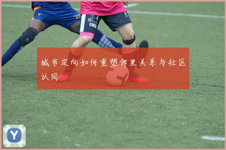 城市定向如何重塑邻里关系与社区认同