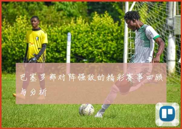 巴塞罗那对阵强敌的精彩赛事回顾与分析