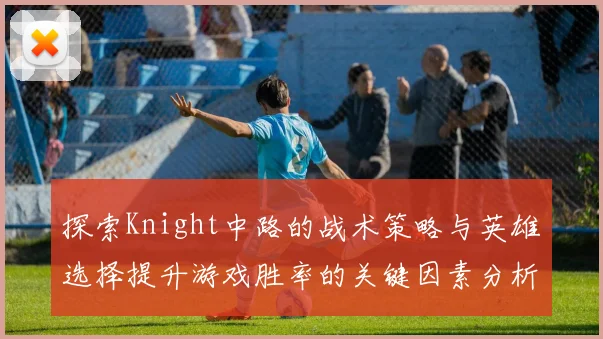 探索Knight中路的战术策略与英雄选择提升游戏胜率的关键因素分析