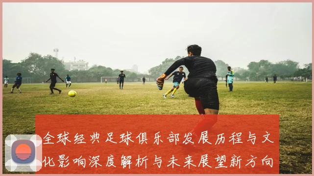 全球经典足球俱乐部发展历程与文化影响深度解析与未来展望新方向