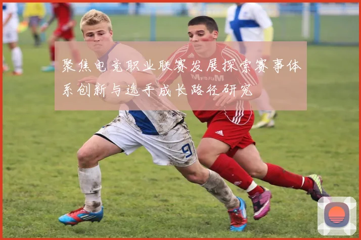 聚焦电竞职业联赛发展探索赛事体系创新与选手成长路径研究