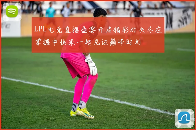 LPL电竞直播盛宴开启精彩对决尽在掌握中快来一起见证巅峰时刻