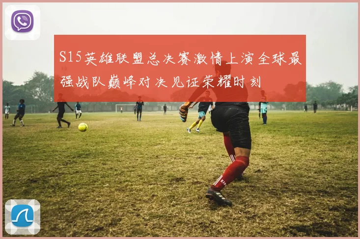 S15英雄联盟总决赛激情上演全球最强战队巅峰对决见证荣耀时刻
