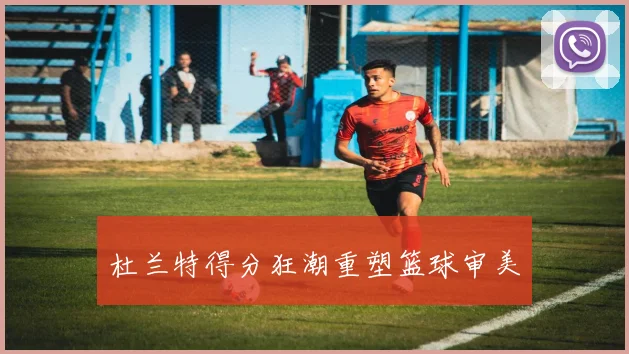 杜兰特得分狂潮重塑篮球审美