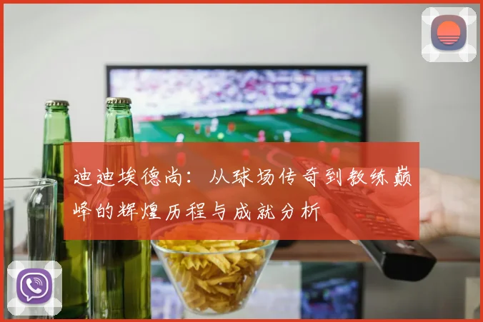 迪迪埃德尚：从球场传奇到教练巅峰的辉煌历程与成就分析