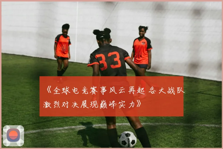 《全球电竞赛事风云再起 各大战队激烈对决展现巅峰实力》