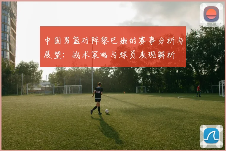 中国男篮对阵黎巴嫩的赛事分析与展望：战术策略与球员表现解析