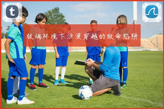 极端环境下沙漠穿越的致命陷阱