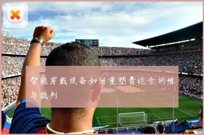 智能穿戴设备如何重塑青运会训练与裁判