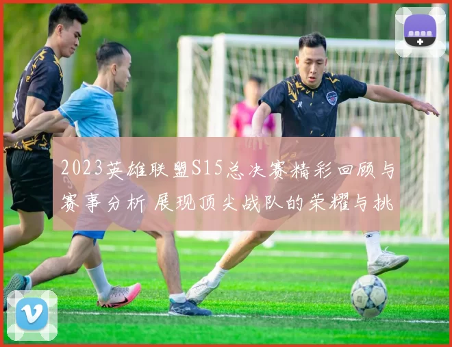 2023英雄联盟S15总决赛精彩回顾与赛事分析 展现顶尖战队的荣耀与挑战
